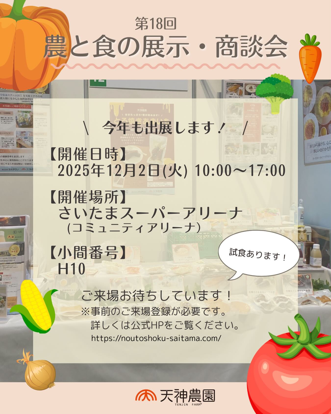 \ 展示会出展のお知らせ /

今年も出ますっ☝️
「第18回農と食の展示・商談会」
2025年12月2日（火）10:00〜17:00
さいたまスーパーアリーナ コミュニティアリーナ
小間番号「H-10」（株）エルテクノ（天神農園）

今年も定番商品から新商品まで
各種ご紹介をさせていただきます。

ぜひお気軽にお越しの上、加工のご相談や
販売のご商談等お待ちしております。

※本商談会は⾷品バイヤー向けの
　専⾨展⽰商談会です。
　⼀般の⽅はご⼊場いただけません。
　事前来場登録をいただいても、
　営業実態を確認できない場合等、
　ご⼊場をお断りする場合がございます。

※ご来場には「事前来場登録」が必要です。
　詳しくは「農と食の展示商談会」で
　検索の上、HPにてご確認ください。
　https://noutoshoku-saitama.com/

※試食もご用意させていただきます。
　気になる商品がございましたら是非お気軽に
　お声掛けください🥄

#天神農園 #株式会社エルテクノ
#農と食の展示商談会